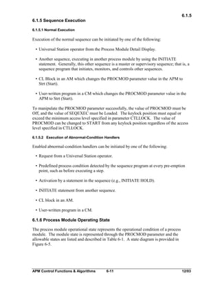 6.1.5
6.1.5 Sequence Execution
6.1.5.1 Normal Execution

Execution of the normal sequence can be initiated by one of the following:
• Universal Station operator from the Process Module Detail Display.
• Another sequence, executing in another process module by using the INITIATE
statement. Generally, this other sequence is a master or supervisory sequence; that is, a
sequence program that initiates, monitors, and controls other sequences.
• CL Block in an AM which changes the PROCMOD parameter value in the APM to
Strt (Start).
• User-written program in a CM which changes the PROCMOD parameter value in the
APM to Strt (Start).
To manipulate the PROCMOD parameter successfully, the value of PROCMOD must be
Off, and the value of SEQEXEC must be Loaded. The keylock position must equal or
exceed the minimum access level specified in parameter CTLLOCK. The value of
PROCMOD can be changed to START from any keylock position regardless of the access
level specified in CTLLOCK.
6.1.5.2 Execution of Abnormal-Condition Handlers

Enabled abnormal-condition handlers can be initiated by one of the following:
• Request from a Universal Station operator.
• Predefined process condition detected by the sequence program at every pre-emption
point, such as before executing a step.
• Activation by a statement in the sequence (e.g., INITIATE HOLD).
• INITIATE statement from another sequence.
• CL block in an AM.
• User-written program in a CM.
6.1.6 Process Module Operating State
The process module operational state represents the operational condition of a process
module. The module state is represented through the PROCMOD parameter and the
allowable states are listed and described in Table 6-1. A state diagram is provided in
Figure 6-5.

APM Control Functions & Algorithms

6-11

12/03

 