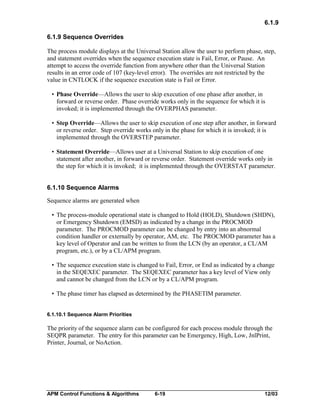 6.1.9
6.1.9 Sequence Overrides
The process module displays at the Universal Station allow the user to perform phase, step,
and statement overrides when the sequence execution state is Fail, Error, or Pause. An
attempt to access the override function from anywhere other than the Universal Station
results in an error code of 107 (key-level error). The overrides are not restricted by the
value in CNTLOCK if the sequence execution state is Fail or Error.
• Phase Override—Allows the user to skip execution of one phase after another, in
forward or reverse order. Phase override works only in the sequence for which it is
invoked; it is implemented through the OVERPHAS parameter.
• Step Override—Allows the user to skip execution of one step after another, in forward
or reverse order. Step override works only in the phase for which it is invoked; it is
implemented through the OVERSTEP parameter.
• Statement Override—Allows user at a Universal Station to skip execution of one
statement after another, in forward or reverse order. Statement override works only in
the step for which it is invoked; it is implemented through the OVERSTAT parameter.
6.1.10 Sequence Alarms
Sequence alarms are generated when
• The process-module operational state is changed to Hold (HOLD), Shutdown (SHDN),
or Emergency Shutdown (EMSD) as indicated by a change in the PROCMOD
parameter. The PROCMOD parameter can be changed by entry into an abnormal
condition handler or externally by operator, AM, etc. The PROCMOD parameter has a
key level of Operator and can be written to from the LCN (by an operator, a CL/AM
program, etc.), or by a CL/APM program.
• The sequence execution state is changed to Fail, Error, or End as indicated by a change
in the SEQEXEC parameter. The SEQEXEC parameter has a key level of View only
and cannot be changed from the LCN or by a CL/APM program.
• The phase timer has elapsed as determined by the PHASETIM parameter.
6.1.10.1 Sequence Alarm Priorities

The priority of the sequence alarm can be configured for each process module through the
SEQPR parameter. The entry for this parameter can be Emergency, High, Low, JnlPrint,
Printer, Journal, or NoAction.

APM Control Functions & Algorithms

6-19

12/03

 