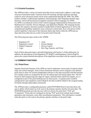 1.1.2
1.1.2 Control Functions
The APM provides a variety of control tools that can be customized to address a wide range
of process automation needs. Functions from I/O scanning, through regulatory and logic
control to more advanced control can be easily implemented through the APM. The APM
toolbox includes a sophisticated regulatory control package, fully integrated interlock logic
functions, and an advanced process engineer-oriented Control Language (CL/APM).
CL/APM is an enhanced version of the Control Language implemented by Honeywell in the
Multifunction Controller, Process Manager, and Application Module. This language facility
includes the sequence structures needed to handle batch or hybrid applications as well as the
computational capability needed for some continuous control tasks. Key to the power of this
control capability is that each of the functions shares data freely within the APM and can
share data from other devices on the Universal Control Network.
The following point types reside in the APMM:
•
•
•
•

Regulatory PV
Regulatory Control
Digital Composite
Logic

•
•
•
•

Array
Process Module
Device Control
Box Flag, Numeric, and Timer

Each of these data point types is described beginning with Section 3 of this publication. In
addition, the descriptions of the Regulatory PV (RegPV) and Regulatory Control (RegCtl)
points also contain detailed descriptions of the algorithms associated with the respective points.
1.2 COMMON FUNCTIONS
1.2.1 Point Form
Separate functional elements of the APM are used to implement various parts of typical control
loops and control strategies. Each of these functional elements can be assigned a user-defined
point name to allow for location-independent reference to the data associated with that function.
For example, points are assigned by the user for analog input and analog output slots. The I/O
Processor data (engineering-unit range for inputs, characterization option for outputs, etc.) is
configured as part of the point-build process for these points. A separate point would be
configured for each regulatory control (RegCtl) slot that would be linked to the assigned analog
I/O points through input/output connections.
The APM provides a configurable parameter called PNTFORM (Point Form) that allows the
user to define which points are to be used as the primary operator interface for point data. The
PNTFORM parameter provides the user with two choices for point form: "Full" and
"Component." Points that are configured as having "Full" point form include alarm-related
parameters and sometimes, some other miscellaneous parameters. This information is needed
when the point is to be used as the primary operator interface to the point's data.

APM Control Functions & Algorithms

1-4

12/03

 