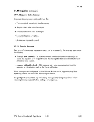 6.1.11
6.1.11 Sequence Messages
6.1.11. 1 Sequence Status Messages

Sequence-status messages are issued when the:
• Process-module operational state is changed
• Sequence-execution mode is changed
• Sequence-execution state is changed
• Sequence begins a new phase.
• A sequence message is issued.
6.1.11.2 Operator Messages

Two types of programmed operator messages can be generated by the sequence program as
listed below.
• Message with feedback—A SEND statement with the confirmation option (WAIT)
causes the sequence to be suspended until the message has been confirmed by the user
at the Universal Station.
• Message without feedback—This message is a 1-way communication from the
sequence to a destination, such as the Universal Station.
These messages can be displayed at the Universal Station and/or logged on the printer,
depending on how the user codes the message statement.
It is good practice to confirm any outstanding messages after a sequence failure before
rerunning the sequence and before loading a new sequence.

APM Control Functions & Algorithms

6-20

12/03

 
