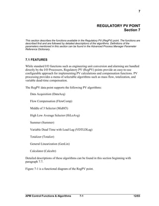 7

REGULATORY PV POINT
Section 7
This section describes the functions available in the Regulatory PV (RegPV) point. The functions are
described first and are followed by detailed descriptions of the algorithms. Definitions of the
parameters mentioned in this section can be found in the Advanced Process Manager Parameter
Reference Dictionary.

7.1 FEATURES
While standard I/O functions such as engineering unit conversion and alarming are handled
directly by the I/O Processors, Regulatory PV (RegPV) points provide an easy-to-use
configurable approach for implementing PV calculations and compensation functions. PV
processing provides a menu of selectable algorithms such as mass flow, totalization, and
variable dead-time compensation.
The RegPV data point supports the following PV algorithms:
Data Acquisition (DataAcq)
Flow Compensation (FlowComp)
Middle of 3 Selector (Mid0f3)
High Low Average Selector (HiLoAvg)
Summer (Summer)
Variable Dead Time with Lead Lag (VDTLDLag)
Totalizer (Totalizr)
General Linearization (GenLin)
Calculator (Calcultr)
Detailed descriptions of these algorithms can be found in this section beginning with
paragraph 7.7.
Figure 7-1 is a functional diagram of the RegPV point.

APM Control Functions & Algorithms

7-1

12/03

 