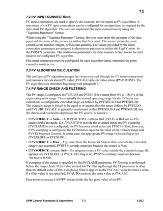 7.2
7.2 PV INPUT CONNECTIONS
PV input connections are used to specify the source(s) for the inputs to PV algorithms. A
maximum of six PV input connections can be configured for an algorithm, as required by the
individual PV algorithm. The user can implement the input connections by using the
"Tagname.Parameter" format.
When using the "Tagname.Parameter" format, the user must enter the tag name of the data
point and the name of the parameter within that data point. The source parameter must
contain a real number, integer, or Boolean quantity. The values provided by the input
connection parameters are assigned to destination parameters within the RegPV point by
the PIDSTN parameter. The destination parameters for these sources default to one for each
input to the configured PV algorithm.
One input connection must be configured for each algorithm input, otherwise the point
cannot be made active.
7.3 PV ALGORITHM CALCULATION
The configured PV algorithm accepts the values received through the PV input connections
and produces the calculated PV value (PVCALC) plus its value status (PVAUTOST). The
PV algorithms are described beginning with paragraph 7.7.
7.4 PV RANGE CHECK AND FILTERING
The PV range is configured in PVEULO and PVEUHI in a range from 0% to 100.0% of the
engineering-units range. This is usually the normal operating range for the PV but it can
extend into a configurable extended range, as defined by PVEXEULO and PVEXEUHI.
The extended range is forced to be equal to or greater than the range defined by PVEULO
and PVEUHI. PVCALC is generally constrained within PVEXEULO and PVEXEUHI, but
the checks and constraints depend on the PV source, as follows:
• If PVSOURCE is Auto—(1) If PVAUTOST contains Bad, PVSTS is Bad and no PVrange checks are made. (2) If PVAUTO is outside the extended range and PV clamping
(PVCLAMP) is not configured, the PV becomes a bad value and PVSTS is Bad; however,
if PV clamping is configured, the PV becomes equal to the value of the violated range and
PVSTS becomes Uncertn. In either case, the appropriate PV-range violation flag is set
(PVEXLOFL or PVEXHIFL).
• If PVSOURCE is Man—Any value from the Universal Station that is outside the extended
range is not accepted. PVSTS is already uncertain because the source is Man.
• If PVSOURCE contains Sub—If a program stores a PV value outside the extended range, the
appropriate PVEXLOFL or PVEXHIFL flag is set. PVSTS is already uncertain because
the source is Sub.
If clamping of the output is specified by the PVCLAMP parameter, PV filtering is performed
before the range check. If the value entered for PV filtering through the TF parameter is other
than the default value of 0.0, a single-lag filter is applied to the PVCALC value to remove noise.
If a filter value is not specified, PVAUTO contains the same value as PVCALC.
Data-point parameter LASTPV always holds the last good value of the PV.

APM Control Functions & Algorithms

7-3

12/03

 