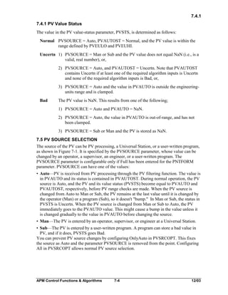 7.4.1
7.4.1 PV Value Status
The value in the PV value-status parameter, PVSTS, is determined as follows:
Normal PVSOURCE = Auto, PVAUTOST = Normal, and the PV value is within the
range defined by PVEULO and PVEUHI.
Uncertn 1) PVSOURCE = Man or Sub and the PV value does not equal NaN (i.e., is a
valid, real number), or,
2) PVSOURCE = Auto, and PVAUTOST = Uncertn. Note that PVAUTOST
contains Uncertn if at least one of the required algorithm inputs is Uncertn
and none of the required algorithm inputs is Bad, or,
3) PVSOURCE = Auto and the value in PVAUTO is outside the engineeringunits range and is clamped.
Bad

The PV value is NaN. This results from one of the following;
1) PVSOURCE = Auto and PVAUTO = NaN.
2) PVSOURCE = Auto, the value in PVAUTO is out-of-range, and has not
been clamped.
3) PVSOURCE = Sub or Man and the PV is stored as NaN.

7.5 PV SOURCE SELECTION
The source of the PV can be PV processing, a Universal Station, or a user-written program,
as shown in Figure 7-1. It is specified by the PVSOURCE parameter, whose value can be
changed by an operator, a supervisor, an engineer, or a user-written program. The
PVSOURCE parameter is configurable only if Full has been entered for the PNTFORM
parameter. PVSOURCE can have one of the values:
• Auto—PV is received from PV processing through the PV filtering function. The value is
in PVAUTO and its status is contained in PVAUTOST. During normal operation, the PV
source is Auto, and the PV and its value status (PVSTS) become equal to PVAUTO and
PVAUTOST, respectively, before PV range checks are made. When the PV source is
changed from Auto to Man or Sub, the PV remains at the last value until it is changed by
the operator (Man) or a program (Sub), so it doesn't "bump." In Man or Sub, the status in
PVSTS is Uncertn. When the PV source is changed from Man or Sub to Auto, the PV
immediately goes to the PVAUTO value. This might cause a bump in the value unless it
is changed gradually to the value in PVAUTO before changing the source.
• Man—The PV is entered by an operator, supervisor, or engineer at a Universal Station.
• Sub—The PV is entered by a user-written program. A program can store a bad value in
PV, and if it does, PVSTS goes Bad.
You can prevent PV source changes by configuring OnlyAuto in PVSRCOPT. This fixes
the source as Auto and the parameter PVSOURCE is removed from the point. Configuring
All in PVSRCOPT allows normal PV source selection.

APM Control Functions & Algorithms

7-4

12/03

 