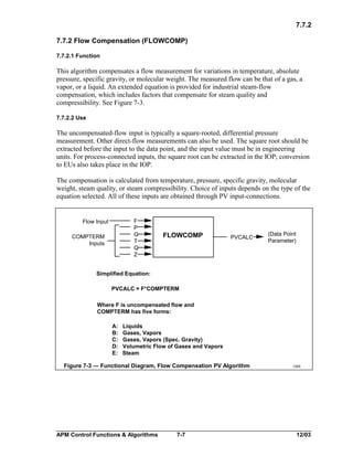 7.7.2
7.7.2 Flow Compensation (FLOWCOMP)
7.7.2.1 Function

This algorithm compensates a flow measurement for variations in temperature, absolute
pressure, specific gravity, or molecular weight. The measured flow can be that of a gas, a
vapor, or a liquid. An extended equation is provided for industrial steam-flow
compensation, which includes factors that compensate for steam quality and
compressibility. See Figure 7-3.
7.7.2.2 Use

The uncompensated-flow input is typically a square-rooted, differential pressure
measurement. Other direct-flow measurements can also be used. The square root should be
extracted before the input to the data point, and the input value must be in engineering
units. For process-connected inputs, the square root can be extracted in the IOP; conversion
to EUs also takes place in the IOP.
The compensation is calculated from temperature, pressure, specific gravity, molecular
weight, steam quality, or steam compressibility. Choice of inputs depends on the type of the
equation selected. All of these inputs are obtained through PV input-connections.

F
P
G
T
Q
Z

Flow Input
COMPTERM
Inputs

FLOWCOMP

PVCALC

(Data Point
Parameter)

Simplified Equation:
PVCALC = F*COMPTERM
Where F is uncompensated flow and
COMPTERM has five forms:
A:
B:
C:
D:
E:

Liquids
Gases, Vapors
Gases, Vapors (Spec. Gravity)
Volumetric Flow of Gases and Vapors
Steam

Figure 7-3 — Functional Diagram, Flow Compensation PV Algorithm

APM Control Functions & Algorithms

7-7

1305

12/03

 