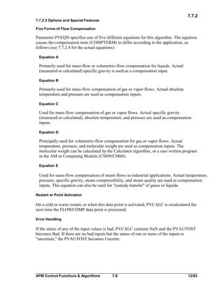 7.7.2
7.7.2.3 Options and Special Features
Five Forms of Flow Compensation

Parameter PVEQN specifies one of five different equations for this algorithm. The equation
causes the compensation term (COMPTERM) to differ according to the application, as
follows (see 7.7.2.4 for the actual equations):
Equation A

Primarily used for mass-flow or volumetric-flow compensation for liquids. Actual
(measured or calculated) specific gravity is used as a compensation input.
Equation B

Primarily used for mass-flow compensation of gas or vapor flows. Actual absolute
temperature and pressure are used as compensation inputs.
Equation C

Used for mass-flow compensation of gas or vapor flows. Actual specific gravity
(measured or calculated), absolute temperature, and pressure are used as compensation
inputs.
Equation D

Principally used for volumetric-flow compensation for gas or vapor flows. Actual
temperature, pressure, and molecular weight are used as compensation inputs. The
molecular weight can be calculated by the Calculator algorithm, or a user written program
in the AM or Computing Module (CM50/CM60).
Equation E

Used for mass-flow compensation of steam flows in industrial applications. Actual temperature,
pressure, specific gravity, steam compressibility, and steam quality are used as compensation
inputs. This equation can also be used for "custody transfer" of gases or liquids.
Restart or Point Activation

On a cold or warm restart, or when this data point is activated, PVCALC is recalculated the
next time the FLOWCOMP data point is processed.
Error Handling

If the status of any of the input values is bad, PVCALC contains NaN and the PVAUTOST
becomes Bad. If there are no bad inputs but the status of one or more of the inputs is
"uncertain," the PVAUTOST becomes Uncertn.

APM Control Functions & Algorithms

7-8

12/03

 