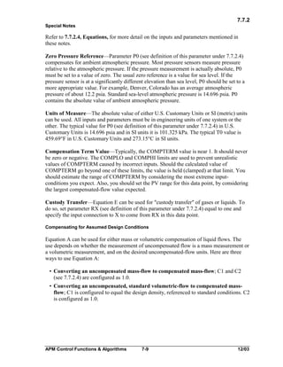 7.7.2
Special Notes

Refer to 7.7.2.4, Equations, for more detail on the inputs and parameters mentioned in
these notes.
Zero Pressure Reference—Parameter P0 (see definition of this parameter under 7.7.2.4)
compensates for ambient atmospheric pressure. Most pressure sensors measure pressure
relative to the atmospheric pressure. If the pressure measurement is actually absolute, P0
must be set to a value of zero. The usual zero reference is a value for sea level. If the
pressure sensor is at a significantly different elevation than sea level, P0 should be set to a
more appropriate value. For example, Denver, Colorado has an average atmospheric
pressure of about 12.2 psia. Standard sea-level atmospheric pressure is 14.696 psia. P0
contains the absolute value of ambient atmospheric pressure.
Units of Measure—The absolute value of either U.S. Customary Units or SI (metric) units
can be used. All inputs and parameters must be in engineering units of one system or the
other. The typical value for P0 (see definition of this parameter under 7.7.2.4) in U.S.
Customary Units is 14.696 psia and in SI units it is 101.325 kPa. The typical T0 value is
459.69°F in U.S. Customary Units and 273.15°C in SI units.
Compensation Term Value—Typically, the COMPTERM value is near 1. It should never
be zero or negative. The COMPLO and COMPHI limits are used to prevent unrealistic
values of COMPTERM caused by incorrect inputs. Should the calculated value of
COMPTERM go beyond one of these limits, the value is held (clamped) at that limit. You
should estimate the range of COMPTERM by considering the most extreme inputconditions you expect. Also, you should set the PV range for this data point, by considering
the largest compensated-flow value expected.
Custody Transfer—Equation E can be used for "custody transfer" of gases or liquids. To
do so, set parameter RX (see definition of this parameter under 7.7.2.4) equal to one and
specify the input connection to X to come from RX in this data point.
Compensating for Assumed Design Conditions

Equation A can be used for either mass or volumetric compensation of liquid flows. The
use depends on whether the measurement of uncompensated flow is a mass measurement or
a volumetric measurement, and on the desired uncompensated-flow units. Here are three
ways to use Equation A:
• Converting an uncompensated mass-flow to compensated mass-flow; C1 and C2
(see 7.7.2.4) are configured as 1.0.
• Converting an uncompensated, standard volumetric-flow to compensated massflow; C1 is configured to equal the design density, referenced to standard conditions. C2
is configured as 1.0.

APM Control Functions & Algorithms

7-9

12/03

 