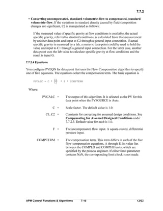 7.7.2
• Converting uncompensated, standard volumetric-flow to compensated, standard
volumetric-flow; If the variations in standard density caused by fluid-composition
changes are significant, C2 is manipulated as follows:
If the measured value of specific gravity at flow conditions is available, the actual
specific gravity, referred to standard conditions, is calculated from that measurement
by another data point and input to C2 through a general input connection. If actual
specific gravity is measured by a lab, a numeric data-point could be used to hold the
value and input to C1 through a general input connection. For the latter case, another
data point uses the lab value to calculate specific gravity at flow conditions and the
result is input G.
7.7.2.4 Equations

You configure PVEQN for data point that uses the Flow Compensation algorithm to specify
one of five equations. The equations select the compensation term. The basic equation is
C1
PVCALC = C * C2

* F * COMPTERM

Where:
PVCALC =
C =
C1, C2 =

The output of this algorithm. It is selected as the PV for this
data point when the PVSOURCE is Auto.
Scale factor. The default value is 1.0.
Constants for correcting for assumed design conditions. See
Compensating for Assumed Designed Conditions under
7.7.2.3. Default value for each is 1.0.

F =

The uncompensated flow input. A square-rooted, differential
pressure input.

COMPTERM =

The compensation term. This term differs in each of the five
flow-compensation equations, A through E. Its value lies
between the COMPLO and COMPHI limits, which are
specified by the process engineer. If either limit parameter
contains NaN, the corresponding limit check is not made.

APM Control Functions & Algorithms

7-10

12/03

 
