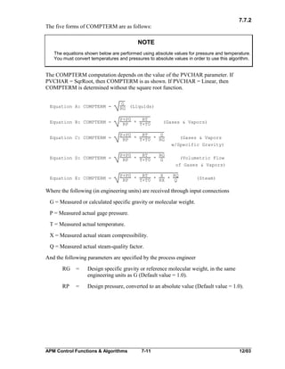 7.7.2
The five forms of COMPTERM are as follows:

NOTE
The equations shown below are performed using absolute values for pressure and temperature.
You must convert temperatures and pressures to absolute values in order to use this algorithm.

The COMPTERM computation depends on the value of the PVCHAR parameter. If
PVCHAR = SqrRoot, then COMPTERM is as shown. If PVCHAR = Linear, then
COMPTERM is determined without the square root function.

Equation A: COMPTERM =

G
RG (Liquids)

Equation B: COMPTERM =

P+P0
RT
RP * T+T0

Equation C: COMPTERM =

P+P0
RT
G
RP * T+T0 * RG

(Gases & Vapors)

(Gases & Vapors
w/Specific Gravity)

Equation D: COMPTERM =

P+P0
RT
RG
RP * T+T0 * G

(Volumetric Flow
of Gases & Vapors)

Equation E: COMPTERM =

P+P0
RT
X
RQ
RP * T+T0 * RX * Q

(Steam)

Where the following (in engineering units) are received through input connections
G = Measured or calculated specific gravity or molecular weight.
P = Measured actual gage pressure.
T = Measured actual temperature.
X = Measured actual steam compressibility.
Q = Measured actual steam-quality factor.
And the following parameters are specified by the process engineer
RG

=

Design specific gravity or reference molecular weight, in the same
engineering units as G (Default value = 1.0).

RP

=

Design pressure, converted to an absolute value (Default value = 1.0).

APM Control Functions & Algorithms

7-11

12/03

 