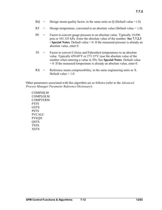 7.7.2
RQ

=

Design steam quality factor, in the same units as Q (Default value =1.0)

RT

=

Design temperature, converted to an absolute value (Default value = 1.0).

P0

=

Factor to convert gauge pressure to an absolute value. Typically 14.696
psia or 101.325 kPa. Enter the absolute value of the number. See 7.7.2.3
- Special Notes. Default value = 0. If the measured pressure is already an
absolute value, enter 0.

T0

=

Factor to convert Celsius and Fahrenheit temperatures to an absolute
value. Typically 459.69°F or 273.15°C (use the absolute value of the
number when entering a value in T0). See Special Notes. Default value
= 0. If the measured temperature is already an absolute value, enter 0.

RX

=

Reference steam compressibility, in the same engineering units as X.
Default value = 1.0.

Other parameters associated with this algorithm are as follows (refer to the Advanced
Process Manager Parameter Reference Dictionary):
COMPHILM
COMPLOLM
COMPTERM
FSTS
GSTS
PSTS
PVCALC
PVEQN
QSTS
TSTS
XSTS

APM Control Functions & Algorithms

7-12

12/03

 