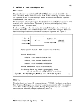 7.7.3
7.7.3 Middle of Three Selector (MIDOF3)
7.7.3.1 Function

This algorithm provides a calculated PV (PVCALC) that is normally the middle value of
three values from the PV input connections. PVAUTOST is Bad, only if all three inputs to
this algorithm are bad. If at least one input is valid (normal or uncertain), the algorithm
provides a valid value in PVCALC.
When configured with only two inputs, this algorithm serves as a high/low selector or input
averaging block. These functions are selected by choosing the corresponding control
equation (A, B or C as shown below).
If only one valid input value is available, it is selected. If only two valid input values are
available, the selected value can be the highest or the lowest, or the average of the two, as
specified when you select the equation to be used by this algorithm. See Figure 7-4.

P1
P2

PVCALC
MIDOF3
SELINP

P3

(Data Point
Parameter)

Normal Operation: PVCALC = Middle value of the three input values.
With only two valid inputs:
Equation A; PVCALC = Highest of the two inputs
Equation B; PVCALC = Lowest of the two inputs
Equation C; PVCALC = Average of the two inputs
With only one valid input: PVCALC = Value of the input
SELINP = The selected input, SelectP1 through SelectP3, except,
with only two valid inputs and Eq. C, SELINP contains None.

Figure 7-4 — Functional Diagram, Middle-of-Three Selector PV Algorithm

1312

7.7.3.2 Use

This algorithm is used to provide a reasonably secure PVCALC when inputs are available
from three redundant inputs, one or more of which may occasionally fail or provide erratic
values. The Low Selector, High Selector, Average PV algorithm provides a somewhat
similar function with up-to-six input connections (see 7.7.4).

APM Control Functions & Algorithms

7-13

12/03

 