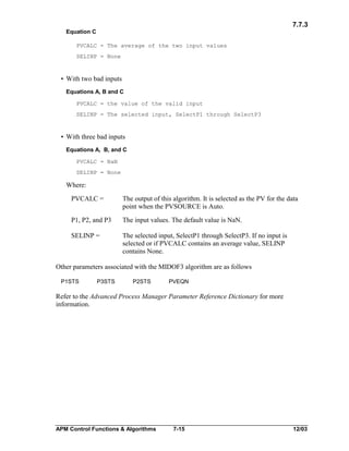 7.7.3
Equation C
PVCALC = The average of the two input values
SELINP = None

• With two bad inputs
Equations A, B and C
PVCALC = the value of the valid input
SELINP = The selected input, SelectP1 through SelectP3

• With three bad inputs
Equations A, B, and C
PVCALC = NaN
SELINP = None

Where:
PVCALC =

The output of this algorithm. It is selected as the PV for the data
point when the PVSOURCE is Auto.

P1, P2, and P3

The input values. The default value is NaN.

SELINP =

The selected input, SelectP1 through SelectP3. If no input is
selected or if PVCALC contains an average value, SELINP
contains None.

Other parameters associated with the MIDOF3 algorithm are as follows
P1STS

P3STS

P2STS

PVEQN

Refer to the Advanced Process Manager Parameter Reference Dictionary for more
information.

APM Control Functions & Algorithms

7-15

12/03

 