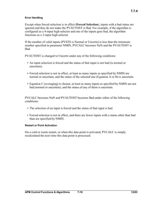 7.7.4
Error Handling

Except when forced selection is in effect (Forced Selection), inputs with a bad status are
ignored and they do not make the PVAUTOST is Bad. For example, if the algorithm is
configured as a 4-input high-selector and one of the inputs goes bad, the algorithm
functions as a 3-input high-selector.
If the number of valid inputs (PVSTS is Normal or Uncertn) is less than the minimum
number specified in parameter NMIN, PVCALC becomes NaN and the PVAUTOST is
Bad.
PVAUTOST is changed to Uncertn under any of the following conditions:
• An input selection is forced and the status of that input is not bad (is normal or
uncertain).
• Forced selection is not in effect, at least as many inputs as specified by NMIN are
normal or uncertain, and the status of the selected one (Equation A or B) is uncertain.
• Equation C (averaging) is chosen, at least as many inputs as specified by NMIN are not
bad (normal or uncertain), and the status of any of them is uncertain.
PVCALC becomes NaN and PVAUTOST becomes Bad under either of the following
conditions:
• The selection of an input is forced and the status of that input is bad.
• Forced selection is not in effect, and there are fewer inputs with a status other than bad
than are specified by NMIN.
Restart or Point Activation

On a cold or warm restart, or when this data point is activated, PVCALC is simply
recalculated the next time this data point is processed.

APM Control Functions & Algorithms

7-18

12/03

 