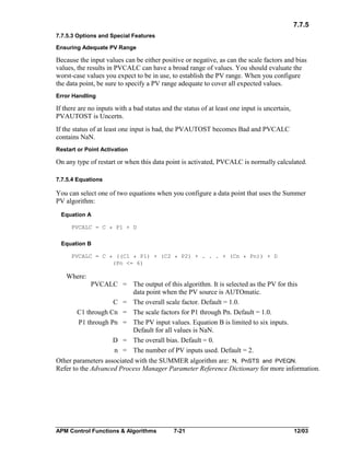 7.7.5
7.7.5.3 Options and Special Features
Ensuring Adequate PV Range

Because the input values can be either positive or negative, as can the scale factors and bias
values, the results in PVCALC can have a broad range of values. You should evaluate the
worst-case values you expect to be in use, to establish the PV range. When you configure
the data point, be sure to specify a PV range adequate to cover all expected values.
Error Handling

If there are no inputs with a bad status and the status of at least one input is uncertain,
PVAUTOST is Uncertn.
If the status of at least one input is bad, the PVAUTOST becomes Bad and PVCALC
contains NaN.
Restart or Point Activation

On any type of restart or when this data point is activated, PVCALC is normally calculated.
7.7.5.4 Equations

You can select one of two equations when you configure a data point that uses the Summer
PV algorithm:
Equation A
PVCALC = C * P1 + D

Equation B
PVCALC = C * ((C1 * P1) + (C2 * P2) + . . . + (Cn * Pn)) + D
(Pn <= 6)

Where:
PVCALC = The output of this algorithm. It is selected as the PV for this
data point when the PV source is AUTOmatic.
C = The overall scale factor. Default = 1.0.
C1 through Cn = The scale factors for P1 through Pn. Default = 1.0.
P1 through Pn = The PV input values. Equation B is limited to six inputs.
Default for all values is NaN.
D = The overall bias. Default = 0.
n = The number of PV inputs used. Default = 2.
Other parameters associated with the SUMMER algorithm are: N, PnSTS and PVEQN.
Refer to the Advanced Process Manager Parameter Reference Dictionary for more information.

APM Control Functions & Algorithms

7-21

12/03

 