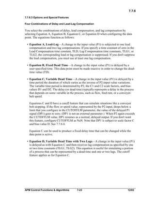 7.7.6
7.7.6.3 Options and Special Features
Four Combinations of Delay and Lead-Lag Compensation

You select the combinations of delay, lead compensation, and lag compensation by
selecting Equation A, Equation B, Equation C, or Equation D when configuring the data
point. The equations function as follows:
• Equation A, Lead-Lag—A change in the input value (P1) is subjected to one lead
compensation and two lag compensations. If you specify a time constant of zero in the
Lead Compensation time constant, TLD, Lag Compensation time constants, TLG1, or
TLG2, the corresponding lead or lag compensation is suppressed. If you don't suppress
the lead compensation, you must use at least one lag compensation.
• Equation B, Fixed Dead Time—A change in the input value (P1) is delayed by a
user-specified time. This data point must be made inactive in order to change the deadtime value (TD).
• Equation C, Variable Dead Time—A change in the input value (P1) is delayed by a
time period the duration of which varies as the inverse of P2-input value variations.
The variable time period is determined by P2, the C1 and C2 scale factors, and bias
values D1 and D2. The delay (or dead time) typically represents a delay in the process
that depends on some variable in the process, such as flow, feed rate, or a conveyerbelt speed.
Equations C and D have a cutoff feature that can simulate situations like a conveyer
belt stopping. If the flow or speed value, represented by the P2 input, drops below a
limit that you configure in the CUTOFFLM parameter, the value of the delayed P1
signal (DP1) goes to zero. (DP1 is not an external parameter.) When P2 again exceeds
the CUTOFFLM value, DP1 resumes as a normal, delayed output. If you don't want
this feature, configure CUTOFFLM as NaN. Note that DP1 is subject to scale factor C
and bias value D. See 7.7.6.4.
Equation C can be used to produce a fixed delay time that can be changed while the
data point is active.
• Equation D, Variable Dead Time with Two Lags—A change in the input value (P1)
is delayed as with Equation C and then receives lag compensation as specified by one
or two time constants (TLG1, TLG2). This equation is useful for simulating a portion
of a process that can be represented by a dead time and one or two lags. The cutoff
feature applies as for Equation C.

APM Control Functions & Algorithms

7-23

12/03

 