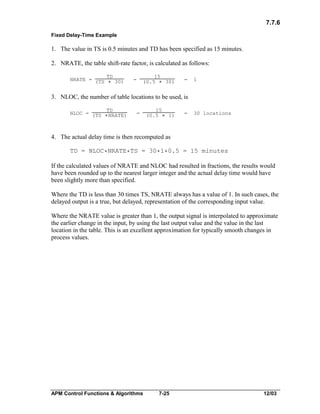7.7.6
Fixed Delay-Time Example

1. The value in TS is 0.5 minutes and TD has been specified as 15 minutes.
2. NRATE, the table shift-rate factor, is calculated as follows:
NRATE = (TS

TD

* 30)

15
(0.5 * 30)

=

=

1

3. NLOC, the number of table locations to be used, is
NLOC = (TS

TD

*NRATE)

=

15
(0.5 * 1)

=

30 locations

4. The actual delay time is then recomputed as
TD = NLOC*NRATE*TS = 30*1*0.5 = 15 minutes
If the calculated values of NRATE and NLOC had resulted in fractions, the results would
have been rounded up to the nearest larger integer and the actual delay time would have
been slightly more than specified.
Where the TD is less than 30 times TS, NRATE always has a value of 1. In such cases, the
delayed output is a true, but delayed, representation of the corresponding input value.
Where the NRATE value is greater than 1, the output signal is interpolated to approximate
the earlier change in the input, by using the last output value and the value in the last
location in the table. This is an excellent approximation for typically smooth changes in
process values.

APM Control Functions & Algorithms

7-25

12/03

 