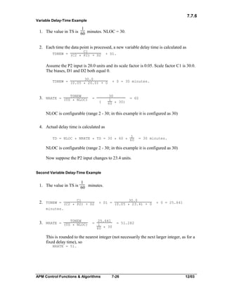 7.7.6
Variable Delay-Time Example

1
1. The value in TS is 60 minutes. NLOC = 30.
2. Each time the data point is processed, a new variable delay time is calculated as
C1
TDNEW = (C2
* P2) + D2

+ D1.

Assume the P2 input is 20.0 units and its scale factor is 0.05. Scale factor C1 is 30.0.
The biases, D1 and D2 both equal 0.
30.0
TDNEW = (0.05
* 20.0) + 0

3. NRATE = (TSTDNEW
* NLOC)

=
(

+ 0 = 30 minutes.

30
1
60 * 30)

= 60

NLOC is configurable (range 2 - 30; in this example it is configured as 30)
4. Actual delay time is calculated as
1
TD = NLOC * NRATE * TS = 30 * 60 * 60

= 30 minutes.

NLOC is configurable (range 2 - 30; in this example it is configured as 30)
Now suppose the P2 input changes to 23.4 units.
Second Variable Delay-Time Example

1
1. The value in TS is 60 minutes.
C1
2. TDNEW = (C2
* P2) + D2

30.0
+ D1 = (0.05
* 23.4) + 0

+ 0 = 25.641

minutes.

3. NRATE = (TSTDNEW
* NLOC)

25.641
= 1
60 * 30

= 51.282

This is rounded to the nearest integer (not necessarily the next larger integer, as for a
fixed delay time), so
NRATE = 51.

APM Control Functions & Algorithms

7-26

12/03

 