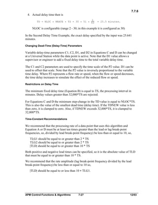 7.7.6
4. Actual delay time then is
1
TD = NLOC * NRATE * TS = 30 * 51 * 60

= 25.5 minutes.

NLOC is configurable (range 2 - 30; in this example it is configured as 30)
In the Second Delay Time Example, the exact delay specified by the input was 25.641
minutes.
Changing Dead-Time (Delay-Time) Parameters

Variable delay-time parameters C1, C2, D1, and D2 in Equations C and D can be changed
at a Universal Station while the data point is active. Note that the D1 value allows a
supervisor or engineer to add a fixed delay time to the total variable delay time.
The C1 and C2 parameters are used to specify the time scale of the P2 value. D1 can be
used to offset that scale. Note that the P2 value is inversely proportional to the variable
time delay. Where P2 represents a flow rate or speed, when the flow or speed decreases,
the time delay increases to simulate the effect of the reduced flow or speed.
Restrictions on Delay Time

The minimum fixed delay time (Equation B) is equal to TS, the processing interval in
minutes. Delay values greater than 32,000*TS are rejected.
For Equations C and D the minimum step-change in the TD value is equal to NLOC*TS.
This is also the value of the smallest dead time (delay time). If the TDNEW value is less
than zero, it is clamped to zero. Also, if TDNEW exceeds 32,000*TS, it is clamped to
32,000*TS.
Time-Constant Recommendations

We recommend that the processing rate of a data point that uses this algorithm and
Equation A or D must be at least ten times greater than the lead or lag break-point
frequencies, so, divided by lead break-point frequency) be less than or equal to 10, so,
TLG1 should be equal to or greater than 2 * TS
TLG2 should be equal to or greater than 2 * TS
|TLD| should be equal to or greater than 10 * TS
Both positive and negative lead times can be specified, so it is the absolute value of TLD
that must be equal to or greater than 10 * TS.
We recommend that the rate amplitude (lag break-point frequency divided by the lead
break-point frequency) be less than or equal to 10 so,
|TLD| should be equal to or less than 10 * TLG1.

APM Control Functions & Algorithms

7-27

12/03

 