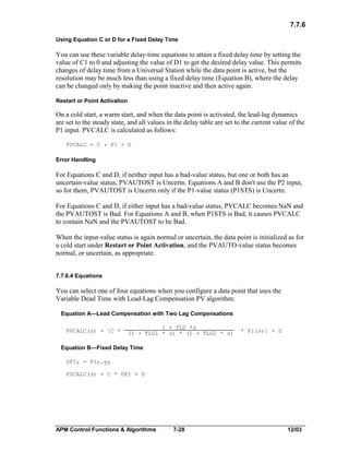 7.7.6
Using Equation C or D for a Fixed Delay Time

You can use these variable delay-time equations to attain a fixed delay time by setting the
value of C1 to 0 and adjusting the value of D1 to get the desired delay value. This permits
changes of delay time from a Universal Station while the data point is active, but the
resolution may be much less than using a fixed delay time (Equation B), where the delay
can be changed only by making the point inactive and then active again.
Restart or Point Activation

On a cold start, a warm start, and when the data point is activated, the lead-lag dynamics
are set to the steady state, and all values in the delay table are set to the current value of the
P1 input. PVCALC is calculated as follows:
PVCALC = C * P1 + D

Error Handling

For Equations C and D, if neither input has a bad-value status, but one or both has an
uncertain-value status, PVAUTOST is Uncertn. Equations A and B don't use the P2 input,
so for them, PVAUTOST is Uncertn only if the P1-value status (P1STS) is Uncertn.
For Equations C and D, if either input has a bad-value status, PVCALC becomes NaN and
the PVAUTOST is Bad. For Equations A and B, when P1STS is Bad, it causes PVCALC
to contain NaN and the PVAUTOST to be Bad.
When the input-value status is again normal or uncertain, the data point is initialized as for
a cold start under Restart or Point Activation, and the PVAUTO-value status becomes
normal, or uncertain, as appropriate.
7.7.6.4 Equations

You can select one of four equations when you configure a data point that uses the
Variable Dead Time with Lead-Lag Compensation PV algorithm:
Equation A—Lead Compensation with Two Lag Compensations
PVCALC(s) = [C *

1 + TLD *s
(1 + TLG1 * s) * (1 + TLG2 * s)

* P1(s)] + D

Equation B—Fixed Delay Time
DP1t = P1t-TD
PVCALC(s) = C * DP1 + D

APM Control Functions & Algorithms

7-28

12/03

 
