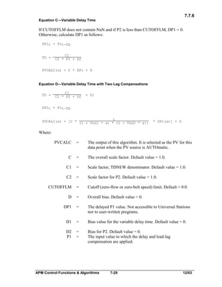 7.7.6
Equation C—Variable Delay Time

If CUTOFFLM does not contain NaN and if P2 is less than CUTOFFLM, DP1 = 0.
Otherwise, calculate DP1 as follows:
DP1t = P1t-TD

TD =

C1
C2 * P2 + D2

PVCALC(s) = C * DP1 + D

Equation D—Variable Delay Time with Two Lag Compensations
TD =

C1
C2 * P2 + D2

+ D1

DP1t = P1t-TD
1
PVCALC(s) = [C * (1 + TLG1 * s) * (1 + TLG2 * s|)

* DP1(s)] + D

Where:
PVCALC

=

The output of this algorithm. It is selected as the PV for this
data point when the PV source is AUTOmatic.

C

=

The overall scale factor. Default value = 1.0.

C1

=

Scale factor, TDNEW denominator. Default value = 1.0.

C2

=

Scale factor for P2. Default value = 1.0.

CUTOFFLM

=

Cutoff (zero-flow or zero-belt speed) limit. Default = 0.0.

D

=

Overall bias. Default value = 0.

DP1

=

The delayed P1 value. Not accessible to Universal Stations
nor to user-written programs.

D1

=

Bias value for the variable delay time. Default value = 0.

D2
P1

=
=

Bias for P2. Default value = 0.
The input value to which the delay and lead-lag
compensation are applied.

APM Control Functions & Algorithms

7-29

12/03

 