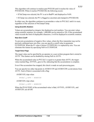 7.7.7
This algorithm will continue to totalize past PVEUHI until it reaches the value of
PVEXEUHI. When it reaches PVEXEUHI, the following occurs:
• If NoClamp was selected, the PV is set to BadPV and displayed as NAN.
• If Clamp was selected, the PV is flagged as uncertain and clamped to PVEXEUHI.
In either case, the algorithm continues to accumulate a value in PVCALC until it is reset,
regardless of the selection of NoClamp/Clamp.
Using Scientific Notation

Values are accumulated as integers, but displayed as real numbers. You can enter values
using scientific notation; for example, 1,000,000 can be entered as 1E6. If the accumulated
value exceeds the limit of displayable characters, it will be displayed in scientific notation.
Near-Zero Cutoff

To prevent accumulation of negative flow values, where the flow transmitter may not be
precisely calibrated near zero flow, you can specify a cutoff value in parameter
CUTOFFLM. When the P1 value is below CUTOFFLM, it is replaced by zero. You can
eliminate this feature by specifying NaN in CUTOFFLM.
Target-Value Flags

The target value can be specified by an operator or a user-written program that is stored in
AVTV. This feature can be disabled by storing NaN in AVTV.
When the accumulated value in PVCALC is equal to or greater than AVTV, the targetvalue-reached flag, AVTVFL, goes to On, indicating that the accumulation is complete.
Even if the accumulator has stopped, this check is made on each processing pass.
You can specify two other trip points in AVDEV1TP and AVDEV2TP, as deviations from
AVTV. Each of them is associated with a flag:
AVDEV1FL trips when
PVCALC > AVTV - AVDEV1TP

AVDEV2FL trips when
PVCALC > AVTV - AVDEV2TP

When the PVAUTOST of the accumulated value is Bad, AVTVFL, AVDEV1FL, and
AVDEV2FL are all Off.

APM Control Functions & Algorithms

7-35

12/03

 