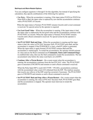 7.7.7
Bad-Input and Warm-Restart Options

You can configure equations A through F for this algorithm, but instead of specifying the
calculation, they specify combinations of the following five options:
• Use Zero—When the accumulator is running, if the input status P1STS (or P2STS for
Pulse IOP) is Bad, the input value is replaced by zero and the accumulation continues
with a PVAUTOST of Uncertn.
When the input status is Normal, PVAUTOST remains Uncertn until a reset command
is received. No special action by the operator is required.
• Use Last Good Value—When the accumulator is running, if the input status is bad,
the input value is replaced by the last good value and the accumulation continues with
PVAUTOST as Uncertn. When the input status is Normal, PVAUTOST remains
Uncertn until a Reset command is received. No special action by the operator is
required.
• Set PVAUTOST Bad and Stop—When the accumulator is running and the input
status is bad, the value in PVCALC becomes NaN, PVAUTOST goes Bad, and the
accumulator is stopped. If the PVSOURCE is Auto, a bad-PV alarm is generated.
When the input status is again Normal, PVAUTOST remains Bad until the
accumulator is started again. To restart the accumulation, the operator should estimate
its value and use the Reset command (see Commands, States and Command Flags)
to establish that value, then use the Start command to restart the accumulation. The last
accumulated value before the status went bad is in LASTPV.
• Continue After a Warm Restart—On a warm restart when the accumulator is
running, the accumulation continues from the last PVCALC value. The PVAUTOST
goes to uncertain (UNCERTN) and remains so until a Reset command is received.
When the Pulse Input IOP is used (ACCTYPE = PULSE), accumulation continues
with the accumulated value count (AV) obtained from the IOP. The totalizer assumes
that exactly one rollover of the IOP count has occurred, if necessary. The PVAUTOST
goes to UNCERTN and remains so until a Reset command is received.
• Set PVAUTOST Bad and Stop After a Warm Restart—On a warm restart when the
accumulator is running, the value in PVCALC becomes NaN, PVAUTOST goes Bad,
and the accumulation is stopped. The operator must intervene to restart the
accumulator.

APM Control Functions & Algorithms

7-36

12/03

 