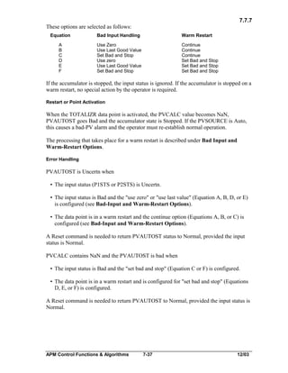 7.7.7
These options are selected as follows:
Equation

Bad Input Handling

Warm Restart

A
B
C
D
E
F

Use Zero
Use Last Good Value
Set Bad and Stop
Use zero
Use Last Good Value
Set Bad and Stop

Continue
Continue
Continue
Set Bad and Stop
Set Bad and Stop
Set Bad and Stop

If the accumulator is stopped, the input status is ignored. If the accumulator is stopped on a
warm restart, no special action by the operator is required.
Restart or Point Activation

When the TOTALIZR data point is activated, the PVCALC value becomes NaN,
PVAUTOST goes Bad and the accumulator state is Stopped. If the PVSOURCE is Auto,
this causes a bad-PV alarm and the operator must re-establish normal operation.
The processing that takes place for a warm restart is described under Bad Input and
Warm-Restart Options.
Error Handling

PVAUTOST is Uncertn when
• The input status (P1STS or P2STS) is Uncertn.
• The input status is Bad and the "use zero" or "use last value" (Equation A, B, D, or E)
is configured (see Bad-Input and Warm-Restart Options).
• The data point is in a warm restart and the continue option (Equations A, B, or C) is
configured (see Bad-Input and Warm-Restart Options).
A Reset command is needed to return PVAUTOST status to Normal, provided the input
status is Normal.
PVCALC contains NaN and the PVAUTOST is bad when
• The input status is Bad and the "set bad and stop" (Equation C or F) is configured.
• The data point is in a warm restart and is configured for "set bad and stop" (Equations
D, E, or F) is configured.
A Reset command is needed to return PVAUTOST to Normal, provided the input status is
Normal.

APM Control Functions & Algorithms

7-37

12/03

 