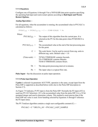7.7.7
7.7.7.4 Equations

Configure one of Equations A through F for a TOTALIZR data point equation specifying
the operating bad-input and warm-restart options according to Bad-Input and WarmRestart Options.
Analog Operation—
For all equations, when the accumulator is running, the accumulated value in PVCALC is
calculated as follows:
PVCALC(i) = PVCALC(i-1) + C * (TIME-SCALE) * Pn

Where
PVCALC(i) =

PVCALC(i-1) =
C =
(Time-scale) =

The output of this algorithm from the current pass. It is
selected as the PV for this data point when PVSOURCE is
Auto.
The accumulated value at the end of the last processing pass
for this point.
The scale factor. Can be used to convert from eng. units to
different eng. units. Default value = 1.0
TS*60 if TIMEBASE contains Seconds.
TS if TIMEBASE contains Minutes.
TS/60 if TIMEBASE contains Hours.

TS =

The data-point processing interval in minutes.

Pn =

The input value is a typical flow rate.

Pulse Input—See the discussion on pulse input operation.
7.7.7.5 Pulse Input Operation

If pulse is selected via parameter ACCTYPE, operation is the same, except input from the
Pulse IOP is supported as described below (refer also to the Pulse IOP description in
Section 2.7).
As Figure 7-9 indicates, P1/P2 input is from the Pulse IOP. Normally the P2 input (AV) is
used (see PV/AV Selection). AV is the accumulated value from the pulse IOP. It is a 32 bit
unsigned integer and used to determine volume. This method is more precise than if the
Pulse IOP rate value is used. Error handling selected by Equations A through F reference
the P2 input status.
The PV Totalizer algorithm contains a single user-configurable constant (C) —
PVCALC = C * DELTA_AV + PVCALC_LAST_SAMPLE

APM Control Functions & Algorithms

7-38

12/03

 