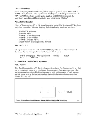 7.7.7
7.7.7.6 Configuration

When configuring the PV Totalizer algorithm for pulse operation, select ACCTYPE =
PULSE. Then, define the pulse input source, P1SRC(1) to be the PV parameter of the PI
IOP. The APMM software uses the entity specified for P1SRC(1) to establish the
algorithm’s second input (P2) except that it uses the parameter ID of AV.
7.7.7.6.1 PV/AV Selection

Either of the parameters AV or PV is available at the input of the Regulatory PV Totalizer
algorithm. Normally AV is used, but only if all the following conditions are true—
The Pulse IOP is running
The Point is active
The IOP PV is not in lo cutoff
The IOP PV is not clamped
The IOP PV source is AUTO
There are no soft failures against the IOP slot
7.7.7.7 Parameters

Other parameters associated with the TOTALIZR algorithm are as follows (refer to the
Advanced Process Manager Parameter Reference Dictionary):
P1STS (analog input) P2STS (pulse input)
AVTV
ACCTYPE

PVCALC

PVEQN

7.7.8 General Linearization (GENLIN)
7.7.8.1 Function

This algorithm calculates a PV that is a function of the input. The function can be any that
can be represented by up-to-12 continuous, linear segments. You specify the base value
and slope of each segment. The input is compared with the input range of each segment
and the output is set at the intersection of the input with the appropriate segment. See
Figures 7-11 and 7-12.

P1

GENLIN

PVCALC

Figure 7-11 — Functional Diagram, General Linearization PV Algorithm

APM Control Functions & Algorithms

7-39

(Data Point
Parameter)

1307

12/03

 