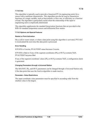 7.7.8
7.7.8.2 Use

This algorithm is typically used to provide a linearized PV (in engineering units) for a
sensor with a nonlinear characteristic. This algorithm can also be used to characterize
functions of a single variable, such as heat transfer vs flow rate, or efficiency as a function
of load. The algorithm is particularly useful when the relationship of the input to
engineering units is empirically determined.
This algorithm supplements the standard linearization functions that are provided in the
IOPs for standard temperature sensors and differential flow meters.
7.7.8.3 Options and Special Features
Restart or Point Activation

On a cold or warm restart, or when a data point using this algorithm is activated, PVCALC
is recalculated the next time this data point is processed.
Error Handling

If P1STS is Uncertn, PVAUTOST status becomes Uncertn.
If P1STS is Bad or if any of the segment coordinates (INi or OUTi) contains NaN,
PVAUTOST becomes Bad.
If any of the segment coordinate values (INi or OUTi) contains NaN, a configuration alarm
is generated.
Changing Parameters through a Universal Station

The SEGTOT, INi, and OUTi parameters can be changed through a Universal Station only
if the data point that uses the GenLin algorithm is made inactive.
Parameter—Value Restrictions

The input coordinate value parameters must be specified in ascending order from the
smallest value to the largest.

APM Control Functions & Algorithms

7-40

12/03

 