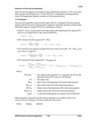 7.7.8
Extension of First and Last Segments

The first and last segments are treated as if they indefinitely extended, so if P1 is less than
IN0 or greater than INsegtot (see 7.7.8.4), PVCALC is computed by assuming that the
slope of the appropriate segment continues to the intersection point.
7.7.8.4 Equation

Each time this algorithm is processed the input value P1 is compared with each segment,
starting with the first and continuing until a segment is found that intersects with the input.
When that segment is found, PVCALC is calculated as follows:
• If the P1 value is exactly equal to the input value at the beginning of any segment (P1 =
INi, for i in a range from 0 to the value in SEGTOT),
PVCALC = OUTi

• If P1 intersects the first segment (P1 < IN1),
PVCALC =

OUT1 - OUT0
IN1 - IN0

*

(P1 - IN0) + OUT0

• If P1 intersects any segment except the first one or the last one [INi < P1 < IN(i+1) for
any i from 1 to segtot-2],
PVCALC =

OUT(i+1) - OUTi
IN(I+1) - IN1

* (P1 - IN1) + OUT1

• If P1 intersects the last segment [P1 > IN(segtot-1)],
PVCALC =

OUTsegtot - OUT(segtot-1)
IN segtot - IN(segtot-1)

* [P1 - IN(segtot-1)] + OUT(segtot-1)

Where:
PVCALC
P1
IN(i)
IN(i+1)
OUT(i)
OUT(i+1)
segtot

= The output of this algorithm. It is selected as the PV for this
data point when the PV source is AUTOmatic.
= The input value.
= Input value at the beginning of the intersecting segment.
= Input value at the end of the intersecting segment.
= Output value at the beginning of the intersecting segment.
= Output value at the end of the intersecting segment.
= A subscript indicating the user-entered value in SEGTOT.

Other parameters associated with the GenLin algorithm are as follows (refer to the
Advanced Process Manager Parameter Reference Dictionary).
P1STS

PVCALC

SEGTOT

APM Control Functions & Algorithms

7-42

12/03

 