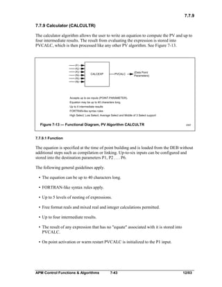 7.7.9
7.7.9 Calculator (CALCULTR)
The calculator algorithm allows the user to write an equation to compute the PV and up to
four intermediate results. The result from evaluating the expression is stored into
PVCALC, which is then processed like any other PV algorithm. See Figure 7-13.

P1
P2
P3
P4
P5
P6

CALCEXP

PVCALC

(Data Point
Parameters)

Accepts up to six inputs (POINT.PARAMETER).
Equation may be up to 40 characters long.
Up to 4 intermediate results
FORTRAN-like syntax rules
High Select; Low Select; Average Select and Middle of 3 Select support

Figure 7-13 — Functional Diagram, PV Algorithm CALCULTR

2097

7.7.9.1 Function

The equation is specified at the time of point building and is loaded from the DEB without
additional steps such as compilation or linking. Up-to-six inputs can be configured and
stored into the destination parameters P1, P2 . . . P6.
The following general guidelines apply.
• The equation can be up to 40 characters long.
• FORTRAN-like syntax rules apply.
• Up to 5 levels of nesting of expressions.
• Free format reals and mixed real and integer calculations permitted.
• Up to four intermediate results.
• The result of any expression that has no "equate" associated with it is stored into
PVCALC.
• On point activation or warm restart PVCALC is initialized to the P1 input.

APM Control Functions & Algorithms

7-43

12/03

 