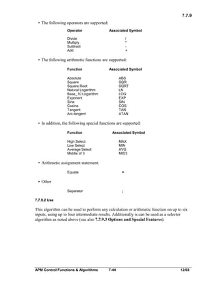 7.7.9
• The following operators are supported:
Operator

Associated Symbol

Divide
Multiply
Subtract
Add

/
*
+

• The following arithmetic functions are supported:
Function

Associated Symbol

Absolute
Square
Square Root
Natural Logarithm
Base_10 Logarithm
Exponent
Sine
Cosine
Tangent
Arc-tangent

ABS
SQR
SQRT
LN
LOG
EXP
SIN
COS
TAN
ATAN

• In addition, the following special functions are supported:
Function

Associated Symbol

High Select
Low Select
Average Select
Middle of 3

MAX
MIN
AVG
MID3

• Arithmetic assignment statement:
Equate

=

Separator

;

• Other

7.7.9.2 Use

This algorithm can be used to perform any calculation or arithmetic function on up to six
inputs, using up to four intermediate results. Additionally is can be used as a selector
algorithm as noted above (see also 7.7.9.3 Options and Special Features).

APM Control Functions & Algorithms

7-44

12/03

 
