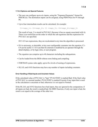 7.7.9
7.7.9.3 Options and Special Features

• The user can configure up-to-six inputs, using the "Tagname.Parameter" format for
PISCRC(n). The destination inputs can be assigned, using PIDSTN(n) for P1 through
P6.
• Up to four intermediate results can be calculated, for example:
C1=<expr_1>; C2=<expr_2>; C3 =<expr_3>; C4=<expr_4>;<expr_5>

The result of expr_5 is stored in PVCALC (because it has no equate associated with it).
There is no restriction on the order in which the sub equations and the expression for
PVCALC are specified.
If C1-C4 are expressions, they are recalculated every time the algorithm is processed.
• If it is necessary, or desirable, to key user configurable constants into the equation, C1C4 can be useful. C1-C4 can then be entered or modified by an operator through the
detail displays, or by logic slots, or user program.
• The equation can comprise up to 40 characters including the subequations.
• Can be loaded from the DEB without extra linking and compiling.
• FORTRAN syntax rules apply; up-to-five levels of nesting of expressions.
• HI, LO, and AVG functions may have any number of inputs including constants.
Error Handling of Bad-Inputs and Uncertain Values

If the calculated value of PVCALC is "bad," PVAUTOST is marked Bad. If the final value
of PVCALC is a normal number, PVAUTOST is marked Uncertn if any input that is used
in the calculation is uncertain or bad; otherwise it is set equal to Normal.
If the HI, LO, and AVG functions have bad inputs, they are ignored in the computation; if
all inputs are bad, the result is marked bad. On MID3 function, if only one input is bad, the
result is set equal to the average of the other two.

APM Control Functions & Algorithms

7-45

12/03

 