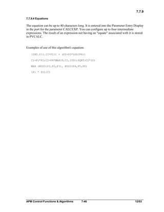 7.7.9
7.7.9.4 Equations

The equation can be up to 40 characters long. It is entered into the Parameter Entry Display
in the port for the parameter CALCEXP. You can configure up to four intermediate
expressions. The result of an expression not having an "equate" associated with it is stored
in PVCALC.
Examples of use of this algorithm's equation:
(180.0/(.15*P1)) + (P2+P3*LOG(P4))
C1=P1*P2;C2=P4*MAX(0,C1,100);SQRT(C2*10)
MAX (MID3(P1,P2,P3), MID3(P4,P5,P6)
(P1 * P2)/C1

APM Control Functions & Algorithms

7-46

12/03

 