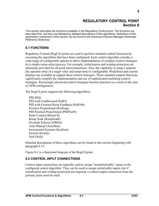 8

REGULATORY CONTROL POINT
Section 8
This section describes the functions available in the Regulatory Control point. The functions are
described first, and then are followed by detailed descriptions of the algorithms. Definitions of the
parameters mentioned in this section can be found in the Advanced Process Manager Parameter
Reference Dictionary.

8.1 FUNCTIONS
Regulatory Control (RegCtl) points are used to perform standard control functions by
executing the algorithms that have been configured. Each control algorithm includes a
wide range of configurable options to allow implementation of complex control strategies
by a simple menu-select process. For example, initialization and windup protection are
inherently provided for all point interconnections. Also, the capability to ramp a setpoint
(by operator entry of a target value and ramp time) is configurable. Predefined and custom
displays are available to support these control strategies. These standard support functions
significantly simplify the implementation and use of sophisticated multiloop control
strategies. Increasingly advanced control strategies become practical as a result of the ease
of APM configuration.
The RegCtl point supports the following algorithms:
PID (Pid)
PID with Feedforward (PidFf)
PID with External Reset Feedback (PidErfb)
Position Proportional (PosProp)
PID Position Proportional (PIDPosPr)
Ratio Control (RatioCtl)
Ramp Soak (RampSoaK)
Override Selector (ORSel)
Auto Manual (AutoMan)
Incremental Summer (IncrSum)
Switch (Switch)
Null (Null)
Detailed descriptions of these algorithms can be found in this section beginning with
paragraph 8.13.
Figure 8-1 is a functional diagram of the RegCtl point.
8.2 CONTROL INPUT CONNECTIONS
Control input connections are typically used to assign "noninitializable" inputs to the
configured control algorithm. They can be used to assign initializable inputs, but if
initialization and windup protection are required, a control output connection from the
primary point must be used.

APM Control Functions & Algorithms

8-1

12/03

 