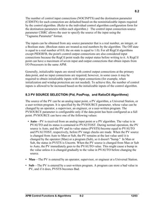 8.2
The number of control input connections (NOCINPTS) and the destination parameter
(CIDSTN) for each connection are defaulted based on the noninitializable inputs required
by the control algorithm. (Refer to the individual control algorithm configuration form for
the destination parameters within each algorithm.) The control input connection-source
parameter CISRC allows the user to specify the source of the input using the
"Tagname.Parameter" format.
The inputs can be obtained from any source parameter that is a real number, an integer, or
a Boolean state. (Boolean states are treated as real numbers by the algorithm. The Off state
is equal to a real number of 0.0; the on state is equal to 1.0). For all RegCtl algorithms
except PIDERFB, the point's control output connections are also considered input
connections because the RegCtl point reads the output status before writing to it. A RegCtl
point can have a maximum of seven input and output connections that obtain inputs from
I/O Processors in the same APM.
Generally, initializable inputs are stored with control output connections at the primary
data point, and no input connections are required; however, in some cases it may be
required to obtain initializable inputs with input connections (for example, when
initialization and windup protection are not needed). To achieve this, the number of control
inputs is allowed to be increased based on the initializable inputs of the control algorithm.
8.3 PV SOURCE SELECTION (Pid, PosProp, and RatioCtl Algorithms)
The source of the PV can be an analog input point, a PV algorithm, a Universal Station, or
a user-written program. It is specified by the PVSOURCE parameter, whose value can be
changed by an operator, a supervisor, an engineer, or a user-written program. The
PVSOURCE parameter is configurable only if the data point has been configured as a full
point. PVSOURCE can have one of the following values:
• Auto—PV is received from an analog input point or a PV algorithm. The value is in
PVAUTO and its status is contained in PVAUTOST. During normal operation, the PV
source is Auto, and the PV and its value status (PVSTS) become equal to PVAUTO
and PVAUTOST, respectively, before PV range checks are made. When the PV source
is changed from Auto to Man or Sub, the PV remains at the last value until it is
changed by the operator (Man) or a program (Sub), so it doesn't "bump." In Man or
Sub, the status in PVSTS is Uncertn. When the PV source is changed from Man or Sub
to Auto, the PV immediately goes to the PVAUTO value. This might cause a bump in
the value unless it is changed gradually to the value in PVAUTO before changing the
source.
• Man—The PV is entered by an operator, supervisor, or engineer at a Universal Station.
• Sub—The PV is entered by a user-written program. A program can store a bad value in
PV, and if it does, PVSTS becomes Bad.

APM Control Functions & Algorithms

8-2

12/03

 
