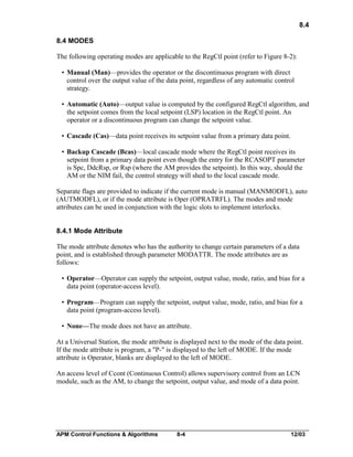 8.4
8.4 MODES
The following operating modes are applicable to the RegCtl point (refer to Figure 8-2):
• Manual (Man)—provides the operator or the discontinuous program with direct
control over the output value of the data point, regardless of any automatic control
strategy.
• Automatic (Auto)—output value is computed by the configured RegCtl algorithm, and
the setpoint comes from the local setpoint (LSP) location in the RegCtl point. An
operator or a discontinuous program can change the setpoint value.
• Cascade (Cas)—data point receives its setpoint value from a primary data point.
• Backup Cascade (Bcas)—local cascade mode where the RegCtl point receives its
setpoint from a primary data point even though the entry for the RCASOPT parameter
is Spc, DdcRsp, or Rsp (where the AM provides the setpoint). In this way, should the
AM or the NIM fail, the control strategy will shed to the local cascade mode.
Separate flags are provided to indicate if the current mode is manual (MANMODFL), auto
(AUTMODFL), or if the mode attribute is Oper (OPRATRFL). The modes and mode
attributes can be used in conjunction with the logic slots to implement interlocks.
8.4.1 Mode Attribute
The mode attribute denotes who has the authority to change certain parameters of a data
point, and is established through parameter MODATTR. The mode attributes are as
follows:
• Operator—Operator can supply the setpoint, output value, mode, ratio, and bias for a
data point (operator-access level).
• Program—Program can supply the setpoint, output value, mode, ratio, and bias for a
data point (program-access level).
• None—The mode does not have an attribute.
At a Universal Station, the mode attribute is displayed next to the mode of the data point.
If the mode attribute is program, a "P-" is displayed to the left of MODE. If the mode
attribute is Operator, blanks are displayed to the left of MODE.
An access level of Ccont (Continuous Control) allows supervisory control from an LCN
module, such as the AM, to change the setpoint, output value, and mode of a data point.

APM Control Functions & Algorithms

8-4

12/03

 