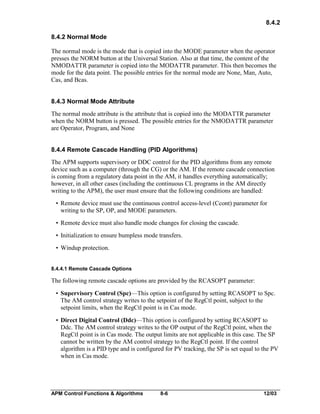 8.4.2
8.4.2 Normal Mode
The normal mode is the mode that is copied into the MODE parameter when the operator
presses the NORM button at the Universal Station. Also at that time, the content of the
NMODATTR parameter is copied into the MODATTR parameter. This then becomes the
mode for the data point. The possible entries for the normal mode are None, Man, Auto,
Cas, and Bcas.
8.4.3 Normal Mode Attribute
The normal mode attribute is the attribute that is copied into the MODATTR parameter
when the NORM button is pressed. The possible entries for the NMODATTR parameter
are Operator, Program, and None
8.4.4 Remote Cascade Handling (PID Algorithms)
The APM supports supervisory or DDC control for the PID algorithms from any remote
device such as a computer (through the CG) or the AM. If the remote cascade connection
is coming from a regulatory data point in the AM, it handles everything automatically;
however, in all other cases (including the continuous CL programs in the AM directly
writing to the APM), the user must ensure that the following conditions are handled:
• Remote device must use the continuous control access-level (Ccont) parameter for
writing to the SP, OP, and MODE parameters.
• Remote device must also handle mode changes for closing the cascade.
• Initialization to ensure bumpless mode transfers.
• Windup protection.
8.4.4.1 Remote Cascade Options

The following remote cascade options are provided by the RCASOPT parameter:
• Supervisory Control (Spc)—This option is configured by setting RCASOPT to Spc.
The AM control strategy writes to the setpoint of the RegCtl point, subject to the
setpoint limits, when the RegCtl point is in Cas mode.
• Direct Digital Control (Ddc)—This option is configured by setting RCASOPT to
Ddc. The AM control strategy writes to the OP output of the RegCtl point, when the
RegCtl point is in Cas mode. The output limits are not applicable in this case. The SP
cannot be written by the AM control strategy to the RegCtl point. If the control
algorithm is a PID type and is configured for PV tracking, the SP is set equal to the PV
when in Cas mode.

APM Control Functions & Algorithms

8-6

12/03

 