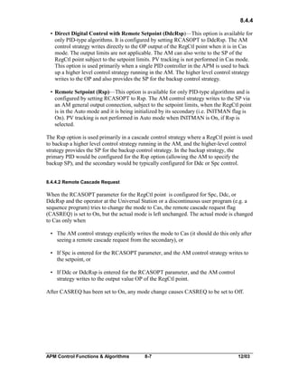 8.4.4
• Direct Digital Control with Remote Setpoint (DdcRsp)—This option is available for
only PID-type algorithms. It is configured by setting RCASOPT to DdcRsp. The AM
control strategy writes directly to the OP output of the RegCtl point when it is in Cas
mode. The output limits are not applicable. The AM can also write to the SP of the
RegCtl point subject to the setpoint limits. PV tracking is not performed in Cas mode.
This option is used primarily when a single PID controller in the APM is used to back
up a higher level control strategy running in the AM. The higher level control strategy
writes to the OP and also provides the SP for the backup control strategy.
• Remote Setpoint (Rsp)—This option is available for only PID-type algorithms and is
configured by setting RCASOPT to Rsp. The AM control strategy writes to the SP via
an AM general output connection, subject to the setpoint limits, when the RegCtl point
is in the Auto mode and it is being initialized by its secondary (i.e. INITMAN flag is
On). PV tracking is not performed in Auto mode when INITMAN is On, if Rsp is
selected.
The Rsp option is used primarily in a cascade control strategy where a RegCtl point is used
to backup a higher level control strategy running in the AM, and the higher-level control
strategy provides the SP for the backup control strategy. In the backup strategy, the
primary PID would be configured for the Rsp option (allowing the AM to specify the
backup SP), and the secondary would be typically configured for Ddc or Spc control.
8.4.4.2 Remote Cascade Request

When the RCASOPT parameter for the RegCtl point is configured for Spc, Ddc, or
DdcRsp and the operator at the Universal Station or a discontinuous user program (e.g. a
sequence program) tries to change the mode to Cas, the remote cascade request flag
(CASREQ) is set to On, but the actual mode is left unchanged. The actual mode is changed
to Cas only when
• The AM control strategy explicitly writes the mode to Cas (it should do this only after
seeing a remote cascade request from the secondary), or
• If Spc is entered for the RCASOPT parameter, and the AM control strategy writes to
the setpoint, or
• If Ddc or DdcRsp is entered for the RCASOPT parameter, and the AM control
strategy writes to the output value OP of the RegCtl point.
After CASREQ has been set to On, any mode change causes CASREQ to be set to Off.

APM Control Functions & Algorithms

8-7

12/03

 