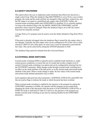 8.5
8.5 SAFETY SHUTDOWN
This option allows the user to implement safety interlocks that effectively shut down a
single control loop. When the shutdown flag (SHUTDOWN) is set to On by a user-written
program, the mode and the mode attribute are changed to Man and Oper, respectively, and
the OP output is set equal to a predefined safe output value (SAFEOP). Further, the
external-mode-switching enable state (ESWENBST) is disabled, if it is currently enabled.
As long as the shutdown flag is On, the MODE, MODATTR, ESWENBST, and OP
parameter values cannot be changed. When the shutdown flag is set to Off, the control
loop must be manually restarted.
A Logic Point or CL program must be used to reset the Safety Shutdown Flag (from ON to
OFF).
If the point is already red tagged when the shutdown flag is turned On, the output value is
not changed. Typically, the safe output value can be configured as 0% (if the valve is fully
closed) or 100% (if valve fully open). In some cases it may be important to just hold the
last value. This can be achieved by setting the SAFEOP parameter to NaN.
The shutdown flag cannot be initiated from the Universal Station.
8.6 EXTERNAL MODE SWITCHING
External mode switching (EMS) is typically used to establish mode interlocks or, under
certain process conditions, to restrict the use of a mode that invokes a higher level of
control. External mode switching is an option and can be configured by entering Ems for
the EXTSWOPT parameter. Mode changes made through external mode switching have
no effect on the mode attribute of the data point, or on the normal mode and normal mode
attribute of the point. When a mode change is made, the last values of the normal mode
and normal mode attribute parameters stay in effect.
Each regulatory data point has three parameters (ESWMAN, ESWAUTO, and ESWCAS)
that are used as flags to indicate the mode to which the point has been switched.
When external mode switching is enabled by the operator or the program by setting the
ESWENBST parameter to Enable, the operator and the program are prevented from
changing the mode of the data point when the point is in the ESWMAN, ESWAUTO, or
ESWCAS mode as indicated on Table 8-2; however, the operator or the program can
disable external mode switching at any time by entering Disable for the ESWENBST
parameter.

APM Control Functions & Algorithms

8-9

12/03

 