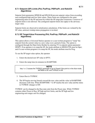 8.7.1
8.7.1 Setpoint (SP) Limits (Pid, PosProp, PIDPosPr, and RatioCtl
Algorithms)
Setpoint limit parameters SPHILM and SPLOLM prevent setpoint values from exceeding
user-configured high and low limit values. These limits are configured in the same
engineering units as the SP and must be within the SP range plus extensions. Crossover of
setpoint limits is not allowed. The configured setpoint limits also apply to the advisorytarget value.
Setpoint limits are observed in initialization calculations. If the limits are violated by the
SP value, antireset windup-status propagation is invoked.
8.7.2 SP Target-Value Processing (Pid, PosProp, PIDPosPr, and RatioCtl
Algorithms)
This option allows a Universal Station operator or a user-written program to "ramp" the
setpoint from the current value to a new value over a period of time. The option is
configured through the Data Entity Builder by entering TV in setpoint option parameter
SPOPT. If an operator is to ramp the SP, the mode attribute in MODATTR must be Oper;
and if a user-written program is to ramp the SP, the mode attribute must be Prog.
To use the SP target-value option, the operator
1. Enters the desired new SP value in SPTV.
2. Enters the ramp time (in minutes) in RAMPTIME.

NOTE
Step 1 or 2 causes the TVPROC parameter to go to Preset if the point is in the Auto mode,

INITMAN is Off, and TVPROC is Off.

3. Enters Run in TVPROC.
4. The SP begins moving linearly toward the new value and the value in RAMPTIME
decreases with time. When RAMPTIME = 0, SP reaches the new value and the status
in TVPROC changes to Off.
TVPROC can be changed to the Run state only from the Preset state. While TVPROC
contains either Preset or Run, SP high and low limits, and the SP high and low
engineering-unit ranges can't be changed.

APM Control Functions & Algorithms

8-11

12/03

 