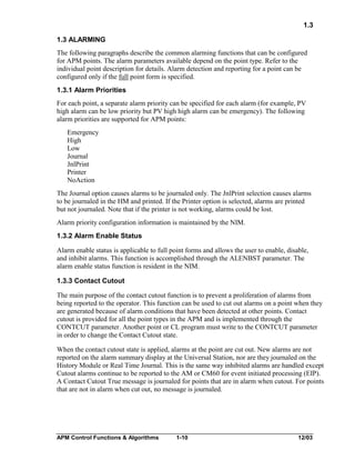 1.3
1.3 ALARMING
The following paragraphs describe the common alarming functions that can be configured
for APM points. The alarm parameters available depend on the point type. Refer to the
individual point description for details. Alarm detection and reporting for a point can be
configured only if the full point form is specified.
1.3.1 Alarm Priorities
For each point, a separate alarm priority can be specified for each alarm (for example, PV
high alarm can be low priority but PV high high alarm can be emergency). The following
alarm priorities are supported for APM points:
Emergency
High
Low
Journal
JnlPrint
Printer
NoAction
The Journal option causes alarms to be journaled only. The JnlPrint selection causes alarms
to be journaled in the HM and printed. If the Printer option is selected, alarms are printed
but not journaled. Note that if the printer is not working, alarms could be lost.
Alarm priority configuration information is maintained by the NIM.
1.3.2 Alarm Enable Status
Alarm enable status is applicable to full point forms and allows the user to enable, disable,
and inhibit alarms. This function is accomplished through the ALENBST parameter. The
alarm enable status function is resident in the NIM.
1.3.3 Contact Cutout
The main purpose of the contact cutout function is to prevent a proliferation of alarms from
being reported to the operator. This function can be used to cut out alarms on a point when they
are generated because of alarm conditions that have been detected at other points. Contact
cutout is provided for all the point types in the APM and is implemented through the
CONTCUT parameter. Another point or CL program must write to the CONTCUT parameter
in order to change the Contact Cutout state.
When the contact cutout state is applied, alarms at the point are cut out. New alarms are not
reported on the alarm summary display at the Universal Station, nor are they journaled on the
History Module or Real Time Journal. This is the same way inhibited alarms are handled except
Cutout alarms continue to be reported to the AM or CM60 for event initiated processing (EIP).
A Contact Cutout True message is journaled for points that are in alarm when cutout. For points
that are not in alarm when cut out, no message is journaled.

APM Control Functions & Algorithms

1-10

12/03

 