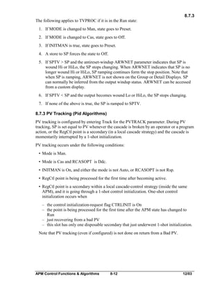 8.7.3
The following applies to TVPROC if it is in the Run state:
1. If MODE is changed to Man, state goes to Preset.
2. If MODE is changed to Cas, state goes to Off.
3. If INITMAN is true, state goes to Preset.
4. A store to SP forces the state to Off.
5. If SPTV > SP and the antireset-windup ARWNET parameter indicates that SP is
wound Hi or HiLo, the SP stops changing. When ARWNET indicates that SP is no
longer wound Hi or HiLo, SP ramping continues form the stop position. Note that
when SP is ramping, ARWNET is not shown on the Group or Detail Displays. SP
can normally be inferred from the output windup status. ARWNET can be accessed
from a custom display.
6. If SPTV < SP and the output becomes wound Lo or HiLo, the SP stops changing.
7. If none of the above is true, the SP is ramped to SPTV.
8.7.3 PV Tracking (Pid Algorithms)
PV tracking is configured by entering Track for the PVTRACK parameter. During PV
tracking, SP is set equal to PV whenever the cascade is broken by an operator or a program
action, or the RegCtl point is a secondary (in a local cascade strategy) and the cascade is
momentarily interrupted by a 1-shot initialization.
PV tracking occurs under the following conditions:
• Mode is Man.
• Mode is Cas and RCASOPT is Ddc.
• INITMAN is On, and either the mode is not Auto, or RCASOPT is not Rsp.
• RegCtl point is being processed for the first time after becoming active.
• RegCtl point is a secondary within a local cascade-control strategy (inside the same
APM), and it is going through a 1-shot control initialization. One-shot control
initialization occurs when
– the control initialization-request flag CTRLINIT is On
– the point is being processed for the first time after the APM state has changed to
Run
– just recovering from a bad PV
– this slot has only one disposable secondary that just underwent 1-shot initialization.
Note that PV tracking (even if configured) is not done on return from a Bad PV.

APM Control Functions & Algorithms

8-12

12/03

 
