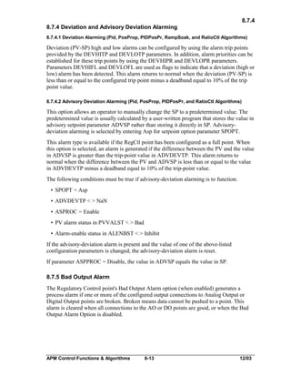 8.7.4
8.7.4 Deviation and Advisory Deviation Alarming
8.7.4.1 Deviation Alarming (Pid, PosProp, PIDPosPr, RampSoak, and RatioCtl Algorithms)

Deviation (PV-SP) high and low alarms can be configured by using the alarm trip points
provided by the DEVHITP and DEVLOTP parameters. In addition, alarm priorities can be
established for these trip points by using the DEVHIPR and DEVLOPR parameters.
Parameters DEVHIFL and DEVLOFL are used as flags to indicate that a deviation (high or
low) alarm has been detected. This alarm returns to normal when the deviation (PV-SP) is
less than or equal to the configured trip point minus a deadband equal to 10% of the trip
point value.
8.7.4.2 Advisory Deviation Alarming (Pid, PosProp, PIDPosPr, and RatioCtl Algorithms)

This option allows an operator to manually change the SP to a predetermined value. The
predetermined value is usually calculated by a user-written program that stores the value in
advisory setpoint parameter ADVSP rather than storing it directly in SP. Advisorydeviation alarming is selected by entering Asp for setpoint option parameter SPOPT.
This alarm type is available if the RegCtl point has been configured as a full point. When
this option is selected, an alarm is generated if the difference between the PV and the value
in ADVSP is greater than the trip-point value in ADVDEVTP. This alarm returns to
normal when the difference between the PV and ADVSP is less than or equal to the value
in ADVDEVTP minus a deadband equal to 10% of the trip-point value.
The following conditions must be true if advisory-deviation alarming is to function:
• SPOPT = Asp
• ADVDEVTP < > NaN
• ASPROC = Enable
• PV alarm status in PVVALST < > Bad
• Alarm-enable status in ALENBST < > Inhibit
If the advisory-deviation alarm is present and the value of one of the above-listed
configuration parameters is changed, the advisory-deviation alarm is reset.
If parameter ASPPROC = Disable, the value in ADVSP equals the value in SP.
8.7.5 Bad Output Alarm
The Regulatory Control point's Bad Output Alarm option (when enabled) generates a
process alarm if one or more of the configured output connections to Analog Output or
Digital Output points are broken. Broken means data cannot be pushed to a point. This
alarm is cleared when all connections to the AO or DO points are good, or when the Bad
Output Alarm Option is disabled.

APM Control Functions & Algorithms

8-13

12/03

 