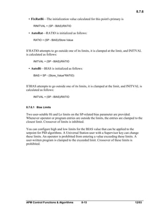 8.7.6
• FixRatBi—The initialization value calculated for this point's primary is
RINITVAL = (SP - BIAS)/RATIO

• AutoRat—RATIO is initialized as follows:
RATIO = (SP - BIAS)/Store Value

If RATIO attempts to go outside one of its limits, it is clamped at the limit, and INITVAL
is calculated as follows:
INITVAL = (SP - BIAS)/RATIO

• AutoBi—BIAS is initialized as follows:
BIAS = SP - (Store_Value*RATIO)

If BIAS attempts to go outside one of its limits, it is clamped at the limit, and INITVAL is
calculated as follows:
INITVAL = (SP - BIAS)/RATIO

8.7.6.1 Bias Limits

Two user-setable Hi and Lo limits on the SP-related bias parameter are provided.
Whenever operator or program entries are outside the limits, the entries are clamped to the
closest limit. Crossover of limits is inhibited.
You can configure high and low limits for the BIAS value that can be applied to the
setpoint for PID algorithms. A Universal Station user with a Supervisor key can change
these limits. An operator is prohibited from entering a value exceeding these limits. A
user-written program is clamped to the exceeded limit. Crossover of these limits is
prohibited.

APM Control Functions & Algorithms

8-15

12/03

 