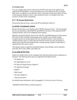 8.7.6
8.7.6.2 Ratio Limits

You can configure high and low limits for the RATIO value that can be applied to the
setpoint for Pid Algorithms. A Universal Station user with a Supervisor key can change
these limits. An operator is not allowed to enter a value that exceeds these limits. If a userwritten program attempts to store a value outside the limits, it is clamped to the limit.
Crossover of these limits is prohibited.
8.7.7 SP Access Restrictions
The activities that can write a value to the SP are defined by Table 8-3.
8.8 SP/OP TOLERANCE CHECK
Release 530 provides a new function called “SP/OP Tolerance Check.” This functionality
has two new parameters called $SPTOL and $OPTOL that allow a SP (setpoint) and OP
(output) tolerance value to be configured by the engineer.
Manually entered SP and OP values for the AM, HG, and NIM Regulatory Control points,
OP values for HG and NIM Analog Output points, and OP values for HG Analog
Composite points are checked against this new specified tolerance. If the tolerance is
violated in either a plus or a minus direction from the current set value, the operator is
alerted with a beep from the keyboard and a warning message. Operator confirmation is
required before the value is stored.
The tolerance check is made from the Detail Display, Group Display, and in schematic
actors RS_SYS, CHG_ZONE, and USER_CZ.
8.9 ALARM DETECTION
Alarms for a RegCtl point can be configured only when the point has been configured as a
full point. The following alarm types are supported by the RegCtl points:
• PV High/Low*
• PV High-High/Low-Low*
• PV Rate-of-Change Positive/Negative*
• PV Significant Change*
• BadPV*
• Bad Control
• Deviation High/Low
• Advisory deviation
For detailed alarm information, refer to paragraph 4.3 in System Control Functions.
__________________________
* Applicable to only Pid, PosProp, and RatioCtl algorithms.

8.10
APM Control Functions & Algorithms

8-16

12/03

 