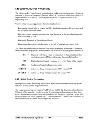 8.10 CONTROL OUTPUT PROCESSING
The primary task of control output processing is to make the control algorithm calculation
available to the rest of the system (displays, printers, CL programs, other data points, etc.)
in percent or EUs, as needed. Control algorithms produce outputs in percent or in
engineering units.
Control output processing performs the following functions:
• Provides the output value in percent and EUs for displays, printing, CL programs, and
for interpoint communications.
• Processes control output connections that send the output to the secondary data point
after conversion to EUs.
• Constrains the output to the configured limits.
• Generates and propagates windup status as a result of a violation an output limit.
The following parameters contain significant output-processing information. All of them
are accessible for displays and printing and all can be accessed by a program written in CL.
CV

= The result (calculated value) of calculation of the control algorithm,
can be in percent or EU depending upon the control algorithm.

OP

= The final control output, expressed as % of EU Range of the output.

OPEU

= Final control output in Engineering Units.

CVEUHI

= Output EU Range corresponding to 100% value of OP.

CVEULO

= Output EU Range corresponding to 0% value of OP.

8.10.1 Initial Control Processing
During initial control processing, initialization data is fetched from the secondary points
indicated by each control output connection.
The output engineering-unit range in CVEULO and CVEUHI is determined, based on the
EU range of the secondary pointed to by the first active control output connection. If this
connection has a communication or configuration error, the output range is set to bad and
the point is aborted. If this happens, the CI connections and CO connections, scheduled for
execution after initial control processing are not processed.

APM Control Functions & Algorithms

8-17

12/03

 