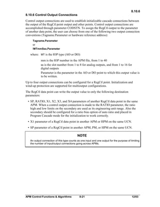 8.10.6
8.10.6 Control Output Connections
Control output connections are used to establish initializable cascade connections between
the output of the RegCtl point output and other points. Control output connections are
accomplished through parameter CODSTN. To assign the RegCtl output to the parameter
of another data point, the user can choose from one of the following two output connection
conventions (Tagname.Parameter or hardware reference address):
Tagname.Parameter
or
!MTmmSss.Parameter

where: MT is the IOP type (AO or DO)
mm is the IOP number in the APM file, from 1 to 40
ss is the slot number from 1 to 8 for analog outputs, and from 1 to 16 for
digital outputs
Parameter is the parameter in the AO or DO point to which this output value is
to be written.
Up to four output connections can be configured for a RegCtl point. Initialization and
wind-up protection are supported for multioutput configurations.
The RegCtl data point can write the output value to only the following destination
parameters:
• SP, RATIO, X1, X2, X3, and X4 parameters of another RegCtl data point in the same
APM. When a control output connection is made to the RATIO parameter, the ratio
high and low limits on the secondary are used as its engineering unit range. Also the
secondary should be configured for a ratio bias option of auto ratio and placed in
Program Cascade mode for the initialization to work correctly.
• X1 parameter of a RegCtl data point in another APM or HPM on the same UCN.
• SP parameter of a RegCtl point in another APM, PM, or HPM on the same UCN.

NOTE
An output connection of this type counts as one input and one output for the purpose of limiting
the number of input/output connections going across APMs.

APM Control Functions & Algorithms

8-21

12/03

 
