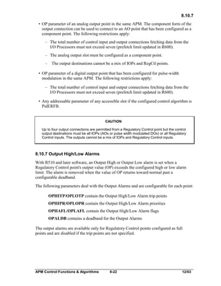 8.10.7
• OP parameter of an analog output point in the same APM. The component form of the
output connection can be used to connect to an AO point that has been configured as a
component point. The following restrictions apply:
– The total number of control input and output connections fetching data from the
I/O Processors must not exceed seven (prefetch limit updated in R600).
– The analog output slot must be configured as a component point.
– The output destinations cannot be a mix of IOPs and RegCtl points.
• OP parameter of a digital output point that has been configured for pulse-width
modulation in the same APM. The following restrictions apply:
– The total number of control input and output connections fetching data from the
I/O Processors must not exceed seven (prefetch limit updated in R600).
• Any addressable parameter of any accessible slot if the configured control algorithm is
PidERFB.

CAUTION
Up to four output connections are permitted from a Regulatory Control point but the control
output destinations must be all IOPs (AOs or pulse width modulated DOs) or all Regulatory
Control inputs. The outputs cannot be a mix of IOPs and Regulatory Control inputs.

8.10.7 Output High/Low Alarms
With R510 and later software, an Output High or Output Low alarm is set when a
Regulatory Control point's output value (OP) exceeds the configured high or low alarm
limit. The alarm is removed when the value of OP returns toward normal past a
configurable deadband.
The following parameters deal with the Output Alarms and are configurable for each point:
OPHITP/OPLOTP contain the Output High/Low Alarm trip points
OPHIPR/OPLOPR contain the Output High/Low Alarm priorities
OPHAFL/OPLAFL contain the Output High/Low Alarm flags
OPALDB contains a deadband for the Output Alarms
The output alarms are available only for Regulatory Control points configured as full
points and are disabled if the trip points are not specified.

APM Control Functions & Algorithms

8-22

12/03

 