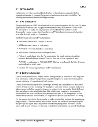 8.11.1
8.11 INITIALIZATION
Initialization provides meaningful initial values in the data point parameters before
processing is started or restarted. Separate mechanisms are provided to initialize PVrelated parameters and control-related parameters.
8.11.1 PV Initialization
The principal purpose of PV initialization is to set up starting values the first time the point
is processed or the first time it is processed after recovering from a BadPV value status.
PV initialization is useful for only functions involved in history collection or for
dynamically varying values. Stated another way, PV initialization is required where the
new value depends on the previous value.
The following events cause PV initialization:
• Point's execution state is changed to Active.
• APM undergoes a warm or cold restart.
• PVAUTOST recovers from Bad value status.
PV initialization consists of the following functions:
• PVCALC is calculated from the PV inputs, using the steady-state portion of the
equation. For calculations that don't involve time, the normal equation is used.
• PVAUTO is made equal to PVCALC. If PV filtering is configured, the filter dynamics
are initialized to steady state.
• No other PV processing is affected by PV initialization.
8.11.2 Control Initialization
Control initialization allows normal control strategies to be re-established after they have
been interrupted without "bumps" in the output to the process, and without the need for
manual balancing of values to avoid such bumps.
Control initialization compensates for changes that may have occurred since the normal
control strategy was last operating. For example, a Universal Station operator might have
taken over control of the output to the process, so that it now has a value that is different
than normal processing would calculate. The initialization procedures automatically
readjust either the bias value in the data point(s) or an input to the data point(s) so that
when normal control is reestablished, the output to the process does not move or "bump."
For the control algorithms, the new value is back-calculated for an input that absorbs any
output change. This value and an initialization request are sent to the primary data point
that provides the input. Thus, the primary absorbs the change and it must take similar
action with its own primary, if it has one, so that the whole strategy can absorb the change.

APM Control Functions & Algorithms

8-23

12/03

 